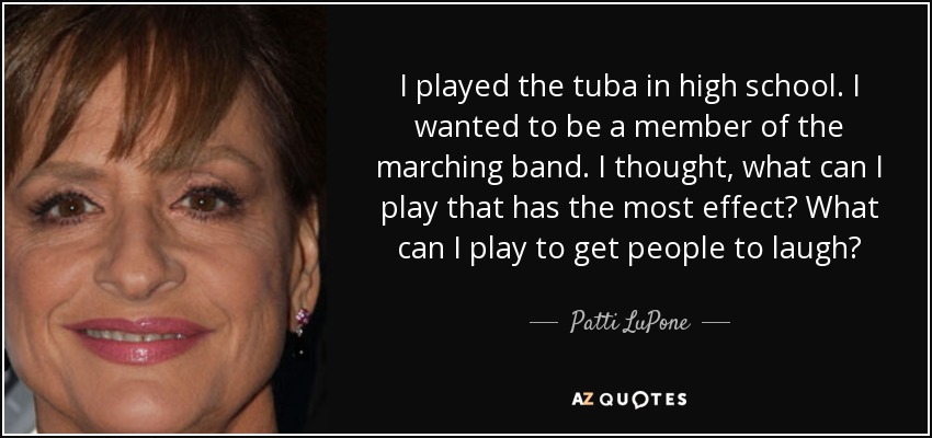 I played the tuba in high school. I wanted to be a member of the marching band. I thought, what can I play that has the most effect? What can I play to get people to laugh? - Patti LuPone