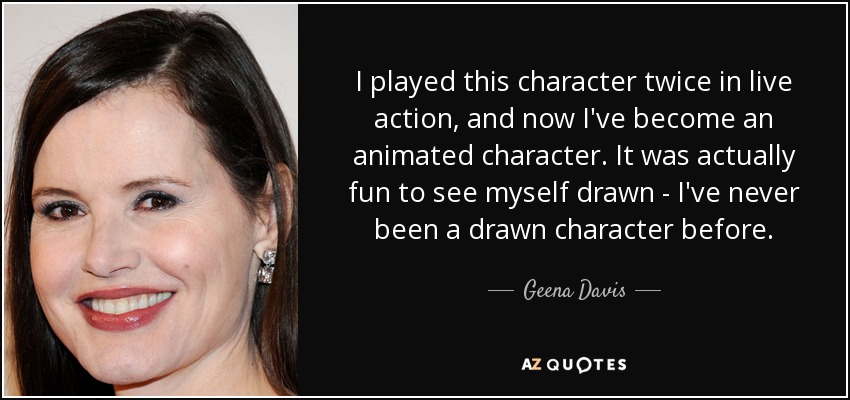 I played this character twice in live action, and now I've become an animated character. It was actually fun to see myself drawn - I've never been a drawn character before. - Geena Davis