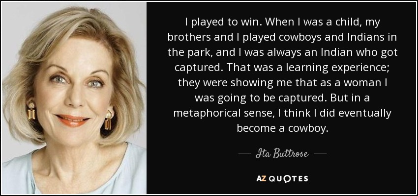 I played to win. When I was a child, my brothers and I played cowboys and Indians in the park, and I was always an Indian who got captured. That was a learning experience; they were showing me that as a woman I was going to be captured. But in a metaphorical sense, I think I did eventually become a cowboy. - Ita Buttrose