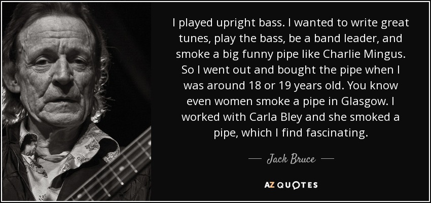 I played upright bass. I wanted to write great tunes, play the bass, be a band leader, and smoke a big funny pipe like Charlie Mingus. So I went out and bought the pipe when I was around 18 or 19 years old. You know even women smoke a pipe in Glasgow. I worked with Carla Bley and she smoked a pipe, which I find fascinating. - Jack Bruce