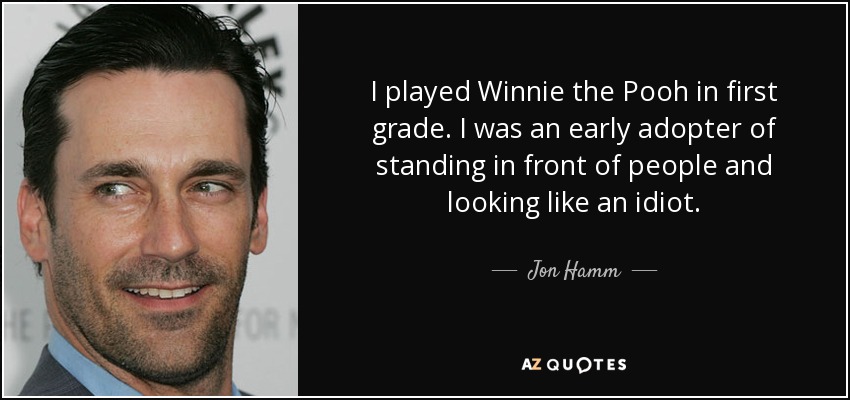 I played Winnie the Pooh in first grade. I was an early adopter of standing in front of people and looking like an idiot. - Jon Hamm