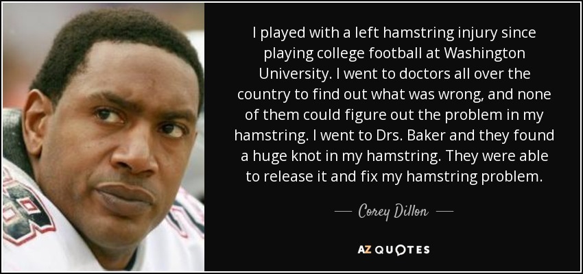 I played with a left hamstring injury since playing college football at Washington University. I went to doctors all over the country to find out what was wrong, and none of them could figure out the problem in my hamstring. I went to Drs. Baker and they found a huge knot in my hamstring. They were able to release it and fix my hamstring problem. - Corey Dillon