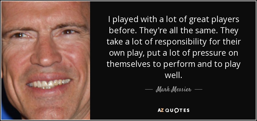 I played with a lot of great players before. They're all the same. They take a lot of responsibility for their own play, put a lot of pressure on themselves to perform and to play well. - Mark Messier