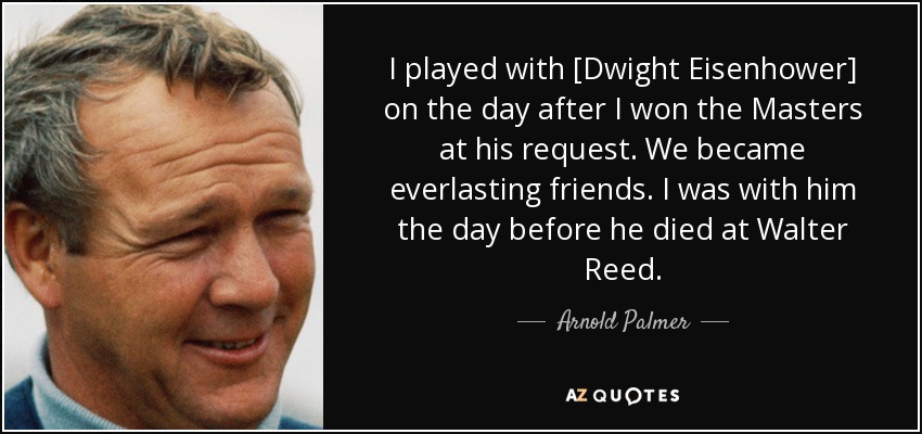I played with [Dwight Eisenhower] on the day after I won the Masters at his request. We became everlasting friends. I was with him the day before he died at Walter Reed. - Arnold Palmer