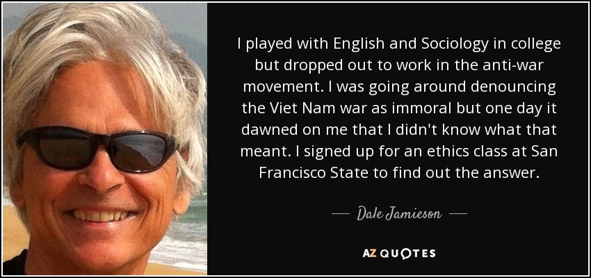 I played with English and Sociology in college but dropped out to work in the anti-war movement. I was going around denouncing the Viet Nam war as immoral but one day it dawned on me that I didn't know what that meant. I signed up for an ethics class at San Francisco State to find out the answer. - Dale Jamieson