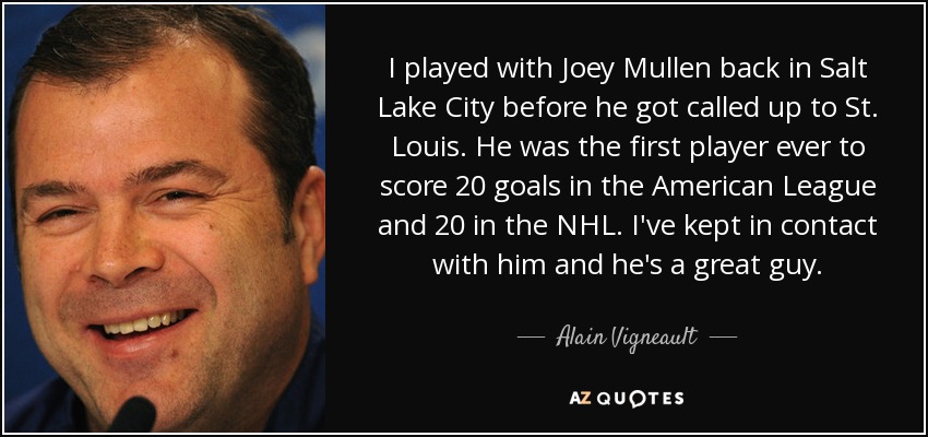 I played with Joey Mullen back in Salt Lake City before he got called up to St. Louis. He was the first player ever to score 20 goals in the American League and 20 in the NHL. I've kept in contact with him and he's a great guy. - Alain Vigneault