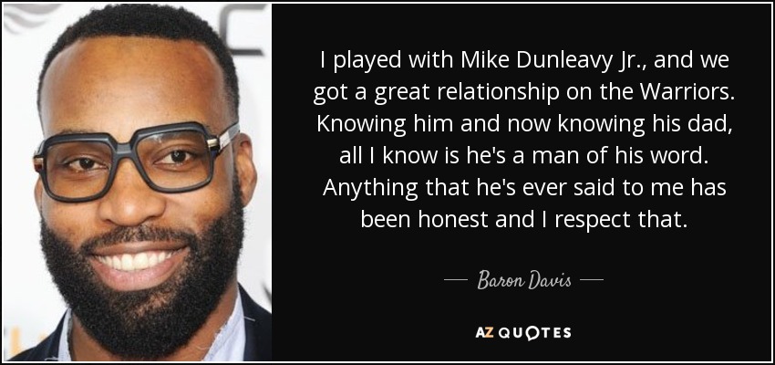 I played with Mike Dunleavy Jr., and we got a great relationship on the Warriors. Knowing him and now knowing his dad, all I know is he's a man of his word. Anything that he's ever said to me has been honest and I respect that. - Baron Davis