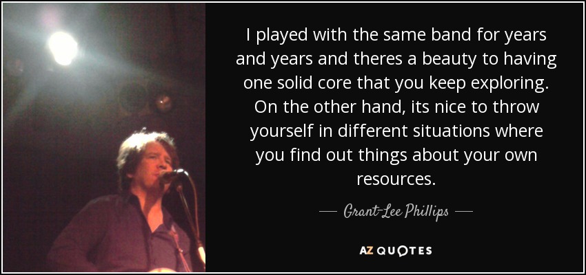 I played with the same band for years and years and theres a beauty to having one solid core that you keep exploring. On the other hand, its nice to throw yourself in different situations where you find out things about your own resources. - Grant-Lee Phillips