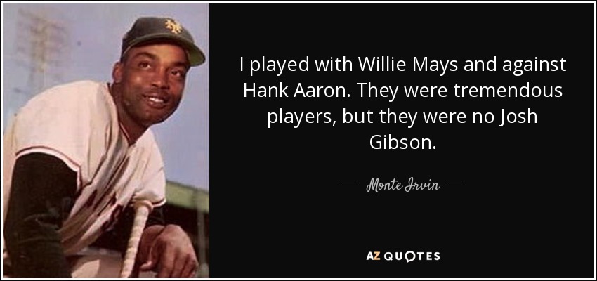 I played with Willie Mays and against Hank Aaron. They were tremendous players, but they were no Josh Gibson. - Monte Irvin