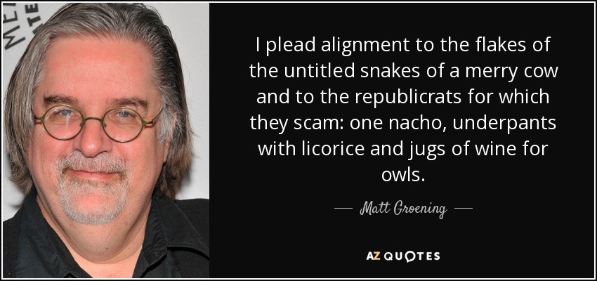 I plead alignment to the flakes of the untitled snakes of a merry cow and to the republicrats for which they scam: one nacho, underpants with licorice and jugs of wine for owls. - Matt Groening