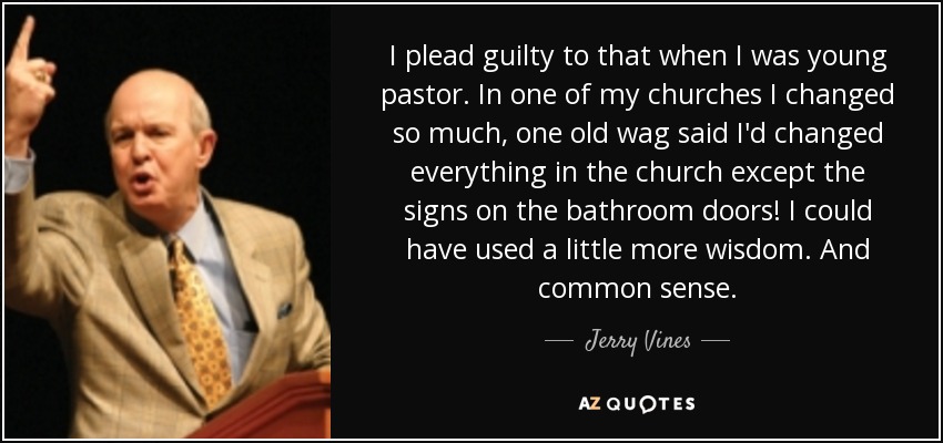 I plead guilty to that when I was young pastor. In one of my churches I changed so much, one old wag said I'd changed everything in the church except the signs on the bathroom doors! I could have used a little more wisdom. And common sense. - Jerry Vines