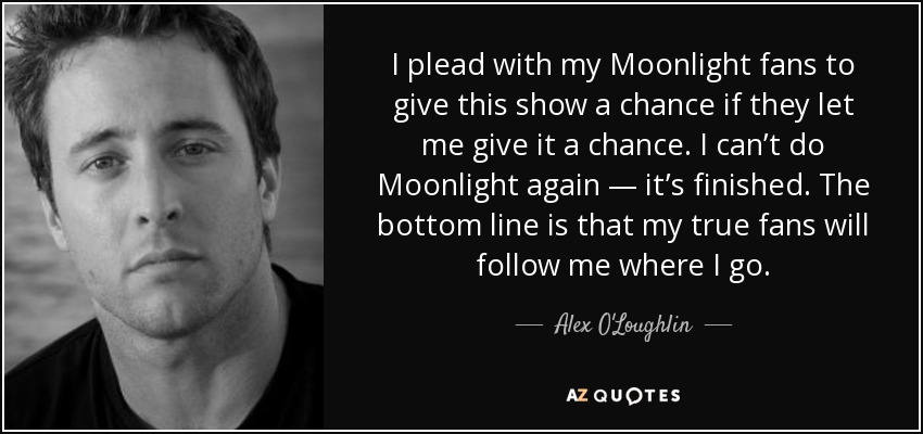 I plead with my Moonlight fans to give this show a chance if they let me give it a chance. I can’t do Moonlight again — it’s finished. The bottom line is that my true fans will follow me where I go. - Alex O'Loughlin