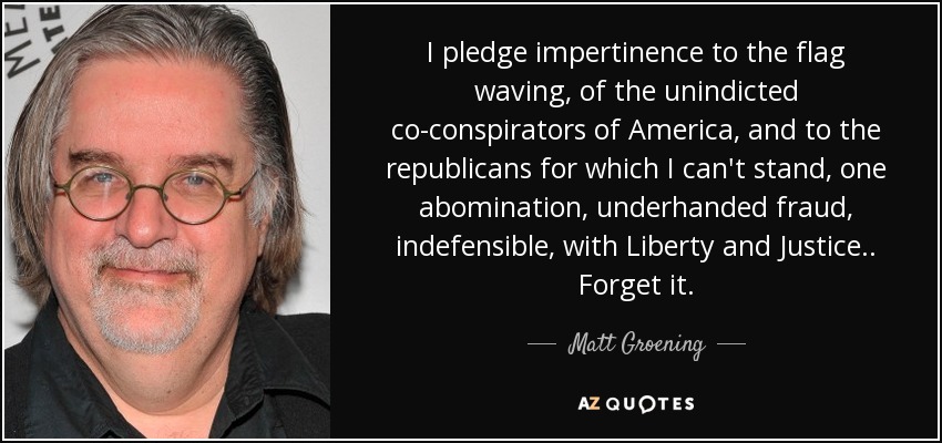 I pledge impertinence to the flag waving, of the unindicted co-conspirators of America, and to the republicans for which I can't stand, one abomination, underhanded fraud, indefensible, with Liberty and Justice.. Forget it. - Matt Groening