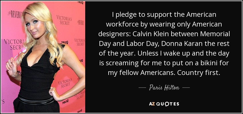 I pledge to support the American workforce by wearing only American designers: Calvin Klein between Memorial Day and Labor Day, Donna Karan the rest of the year. Unless I wake up and the day is screaming for me to put on a bikini for my fellow Americans. Country first. - Paris Hilton
