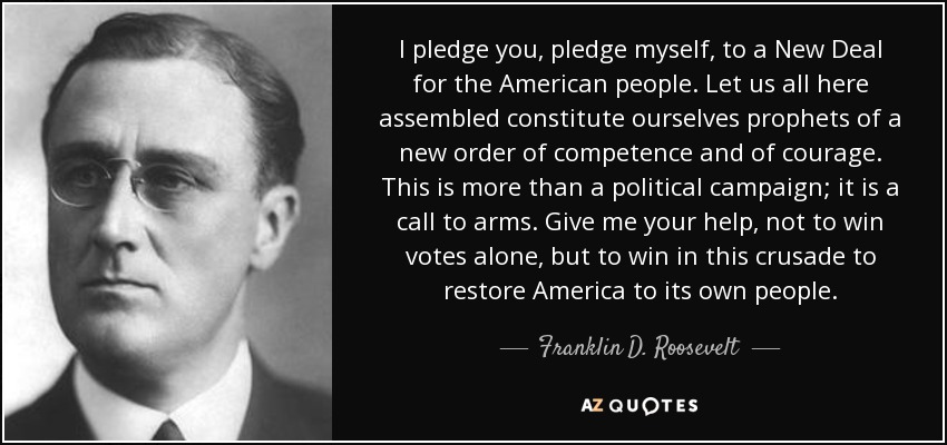 I pledge you, pledge myself, to a New Deal for the American people. Let us all here assembled constitute ourselves prophets of a new order of competence and of courage. This is more than a political campaign; it is a call to arms. Give me your help, not to win votes alone, but to win in this crusade to restore America to its own people. - Franklin D. Roosevelt