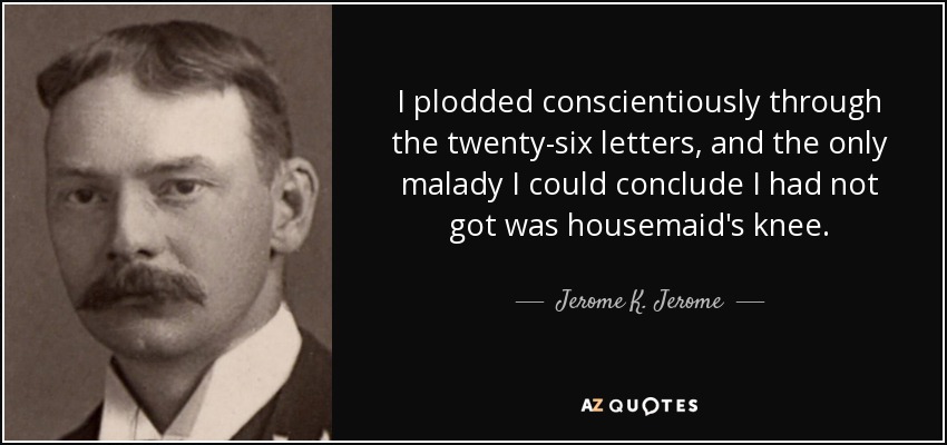 I plodded conscientiously through the twenty-six letters, and the only malady I could conclude I had not got was housemaid's knee. - Jerome K. Jerome