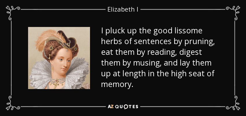 I pluck up the good lissome herbs of sentences by pruning, eat them by reading, digest them by musing, and lay them up at length in the high seat of memory. - Elizabeth I