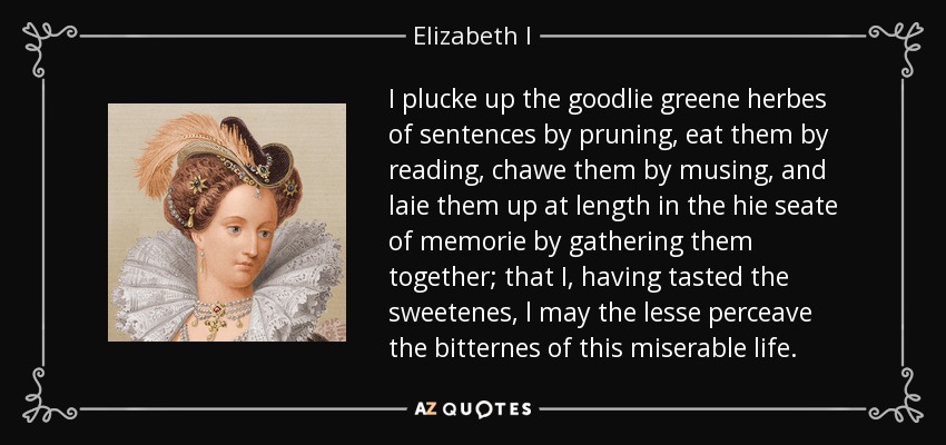 I plucke up the goodlie greene herbes of sentences by pruning, eat them by reading, chawe them by musing, and laie them up at length in the hie seate of memorie by gathering them together; that I, having tasted the sweetenes, l may the lesse perceave the bitternes of this miserable life. - Elizabeth I