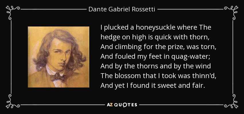 I plucked a honeysuckle where The hedge on high is quick with thorn, And climbing for the prize, was torn, And fouled my feet in quag-water; And by the thorns and by the wind The blossom that I took was thinn'd, And yet I found it sweet and fair. - Dante Gabriel Rossetti