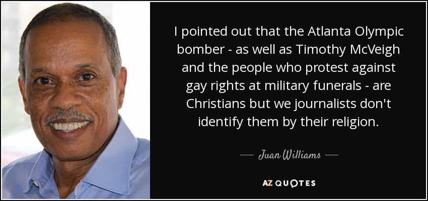 I pointed out that the Atlanta Olympic bomber - as well as Timothy McVeigh and the people who protest against gay rights at military funerals - are Christians but we journalists don't identify them by their religion. - Juan Williams