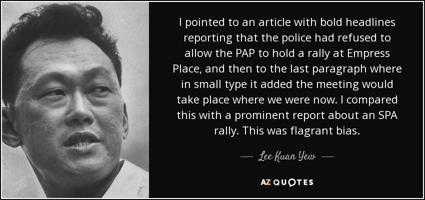 I pointed to an article with bold headlines reporting that the police had refused to allow the PAP to hold a rally at Empress Place, and then to the last paragraph where in small type it added the meeting would take place where we were now. I compared this with a prominent report about an SPA rally. This was flagrant bias. - Lee Kuan Yew