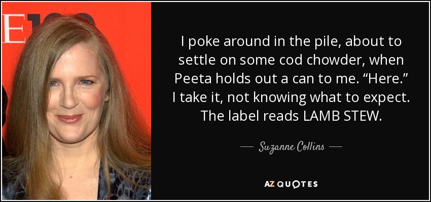 I poke around in the pile, about to settle on some cod chowder, when Peeta holds out a can to me. “Here.” I take it, not knowing what to expect. The label reads LAMB STEW. - Suzanne Collins