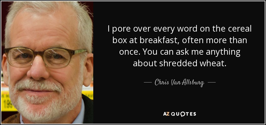 I pore over every word on the cereal box at breakfast, often more than once. You can ask me anything about shredded wheat. - Chris Van Allsburg
