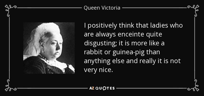 I positively think that ladies who are always enceinte quite disgusting; it is more like a rabbit or guinea-pig than anything else and really it is not very nice. - Queen Victoria