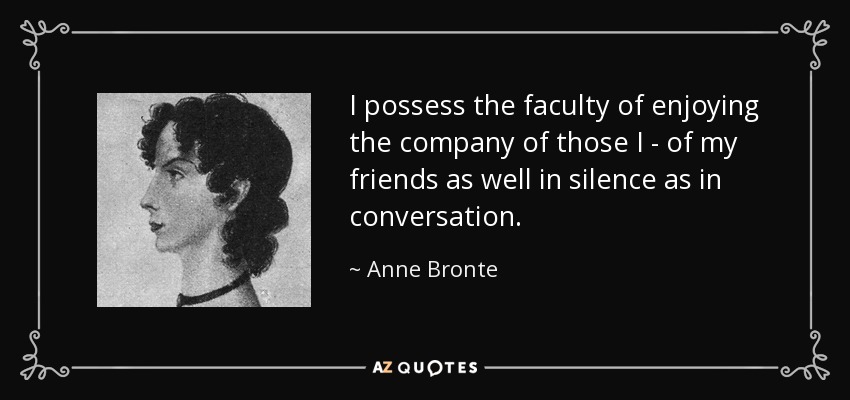 I possess the faculty of enjoying the company of those I - of my friends as well in silence as in conversation. - Anne Bronte