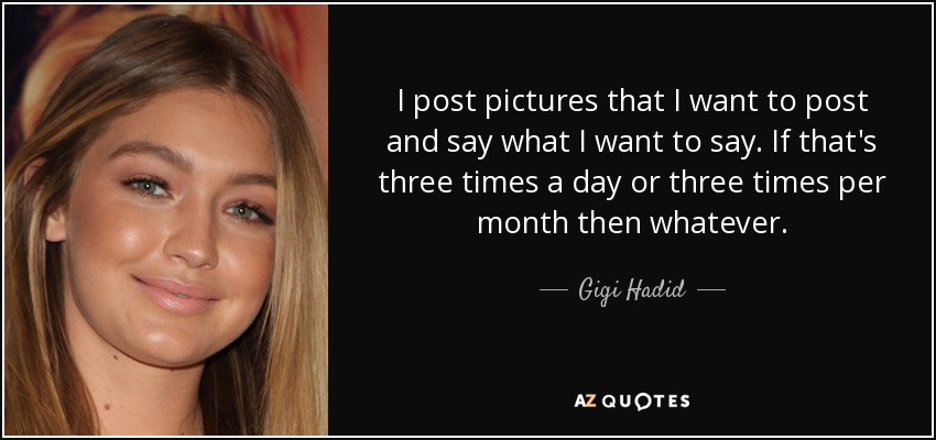 I post pictures that I want to post and say what I want to say. If that's three times a day or three times per month then whatever. - Gigi Hadid