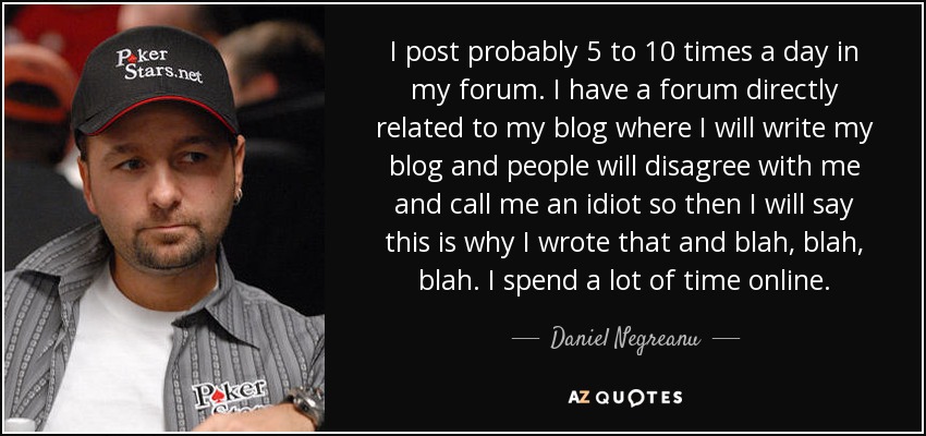 I post probably 5 to 10 times a day in my forum. I have a forum directly related to my blog where I will write my blog and people will disagree with me and call me an idiot so then I will say this is why I wrote that and blah, blah, blah. I spend a lot of time online. - Daniel Negreanu