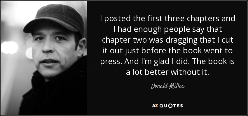 I posted the first three chapters and I had enough people say that chapter two was dragging that I cut it out just before the book went to press. And I'm glad I did. The book is a lot better without it. - Donald Miller