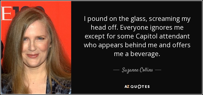 I pound on the glass, screaming my head off. Everyone ignores me except for some Capitol attendant who appears behind me and offers me a beverage. - Suzanne Collins