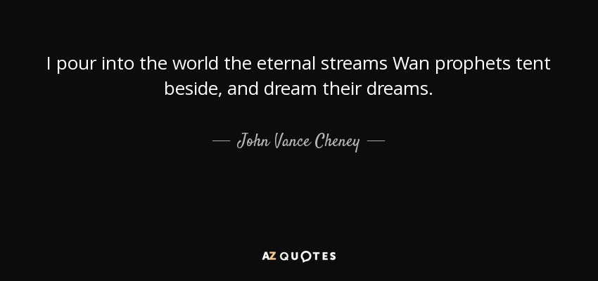 I pour into the world the eternal streams Wan prophets tent beside, and dream their dreams. - John Vance Cheney