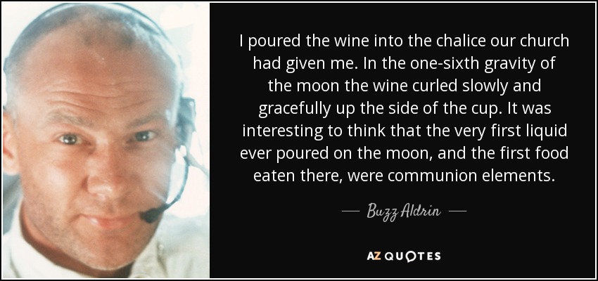 I poured the wine into the chalice our church had given me. In the one-sixth gravity of the moon the wine curled slowly and gracefully up the side of the cup. It was interesting to think that the very first liquid ever poured on the moon, and the first food eaten there, were communion elements. - Buzz Aldrin