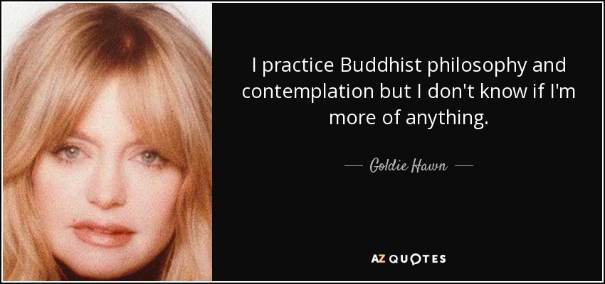 I practice Buddhist philosophy and contemplation but I don't know if I'm more of anything. - Goldie Hawn