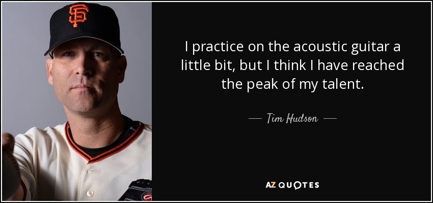 I practice on the acoustic guitar a little bit, but I think I have reached the peak of my talent. - Tim Hudson