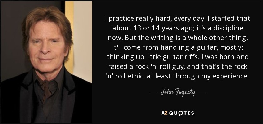 I practice really hard, every day. I started that about 13 or 14 years ago; it's a discipline now. But the writing is a whole other thing. It'll come from handling a guitar, mostly; thinking up little guitar riffs. I was born and raised a rock 'n' roll guy, and that's the rock 'n' roll ethic, at least through my experience. - John Fogerty
