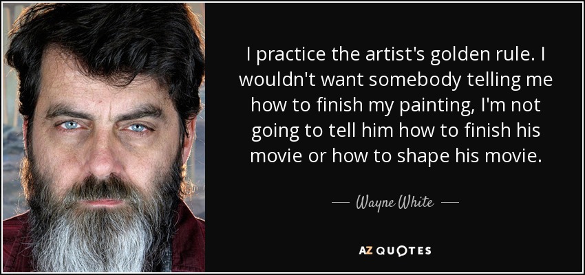 I practice the artist's golden rule. I wouldn't want somebody telling me how to finish my painting, I'm not going to tell him how to finish his movie or how to shape his movie. - Wayne White
