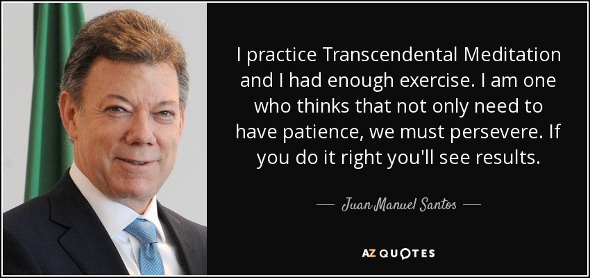 I practice Transcendental Meditation and I had enough exercise. I am one who thinks that not only need to have patience, we must persevere. If you do it right you'll see results. - Juan Manuel Santos