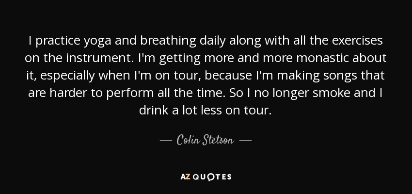 I practice yoga and breathing daily along with all the exercises on the instrument. I'm getting more and more monastic about it, especially when I'm on tour, because I'm making songs that are harder to perform all the time. So I no longer smoke and I drink a lot less on tour. - Colin Stetson
