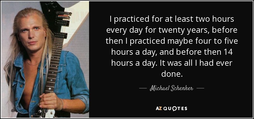 I practiced for at least two hours every day for twenty years, before then I practiced maybe four to five hours a day, and before then 14 hours a day. It was all I had ever done. - Michael Schenker