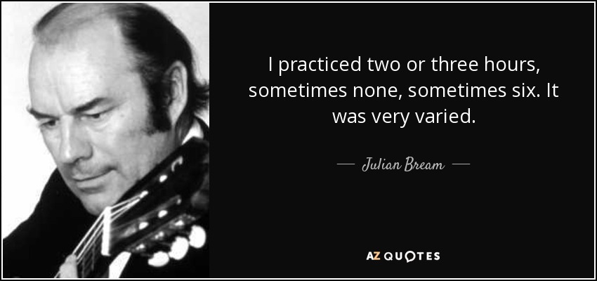 I practiced two or three hours, sometimes none, sometimes six. It was very varied. - Julian Bream