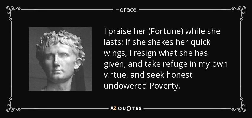 I praise her (Fortune) while she lasts; if she shakes her quick wings, I resign what she has given, and take refuge in my own virtue, and seek honest undowered Poverty. - Horace