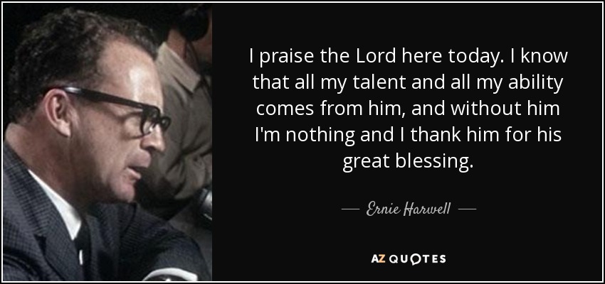 I praise the Lord here today. I know that all my talent and all my ability comes from him, and without him I'm nothing and I thank him for his great blessing. - Ernie Harwell