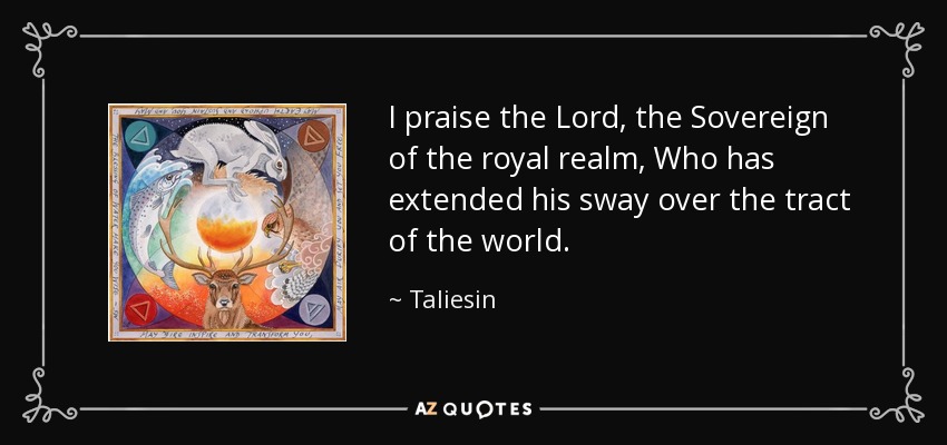 I praise the Lord, the Sovereign of the royal realm, Who has extended his sway over the tract of the world. - Taliesin