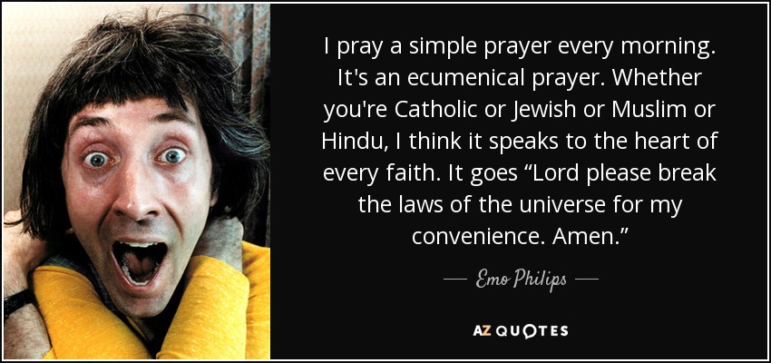 I pray a simple prayer every morning. It's an ecumenical prayer. Whether you're Catholic or Jewish or Muslim or Hindu, I think it speaks to the heart of every faith. It goes “Lord please break the laws of the universe for my convenience. Amen.” - Emo Philips