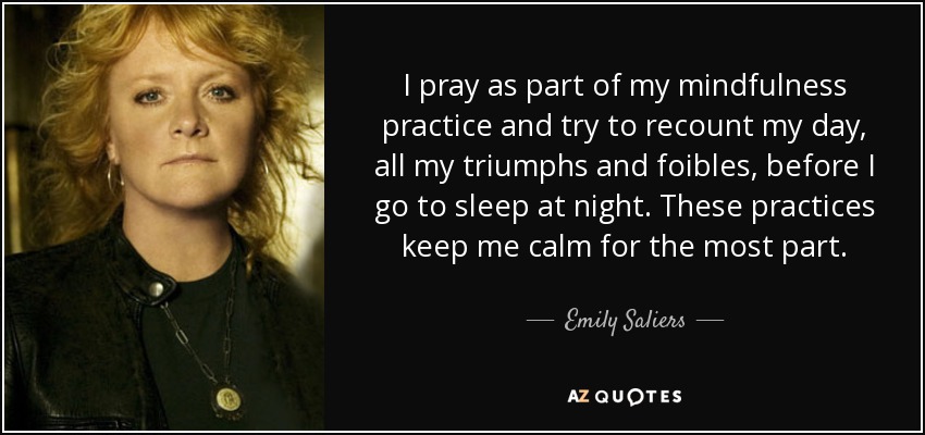I pray as part of my mindfulness practice and try to recount my day, all my triumphs and foibles, before I go to sleep at night. These practices keep me calm for the most part. - Emily Saliers