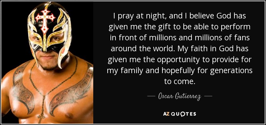 I pray at night, and I believe God has given me the gift to be able to perform in front of millions and millions of fans around the world. My faith in God has given me the opportunity to provide for my family and hopefully for generations to come. - Oscar Gutierrez