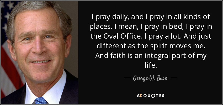 I pray daily, and I pray in all kinds of places. I mean, I pray in bed, I pray in the Oval Office. I pray a lot. And just different as the spirit moves me. And faith is an integral part of my life. - George W. Bush